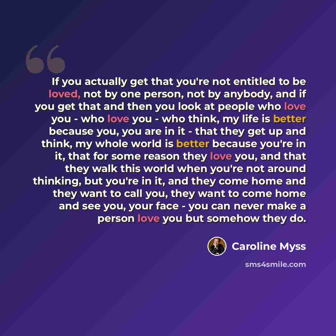 “If you actually get that you're not entitled to be loved, not by one person, not by anybody, and if you get that and then you look at people who love you - who love you - who think, my life is better because you, you are in it - that they get up and think, my whole world is better because you're…” quote by Caroline Myss