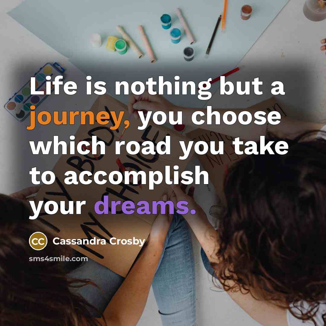“Life is nothing but a journey, you choose which road you take to accomplish your dreams.” quote by Cassandra Crosby