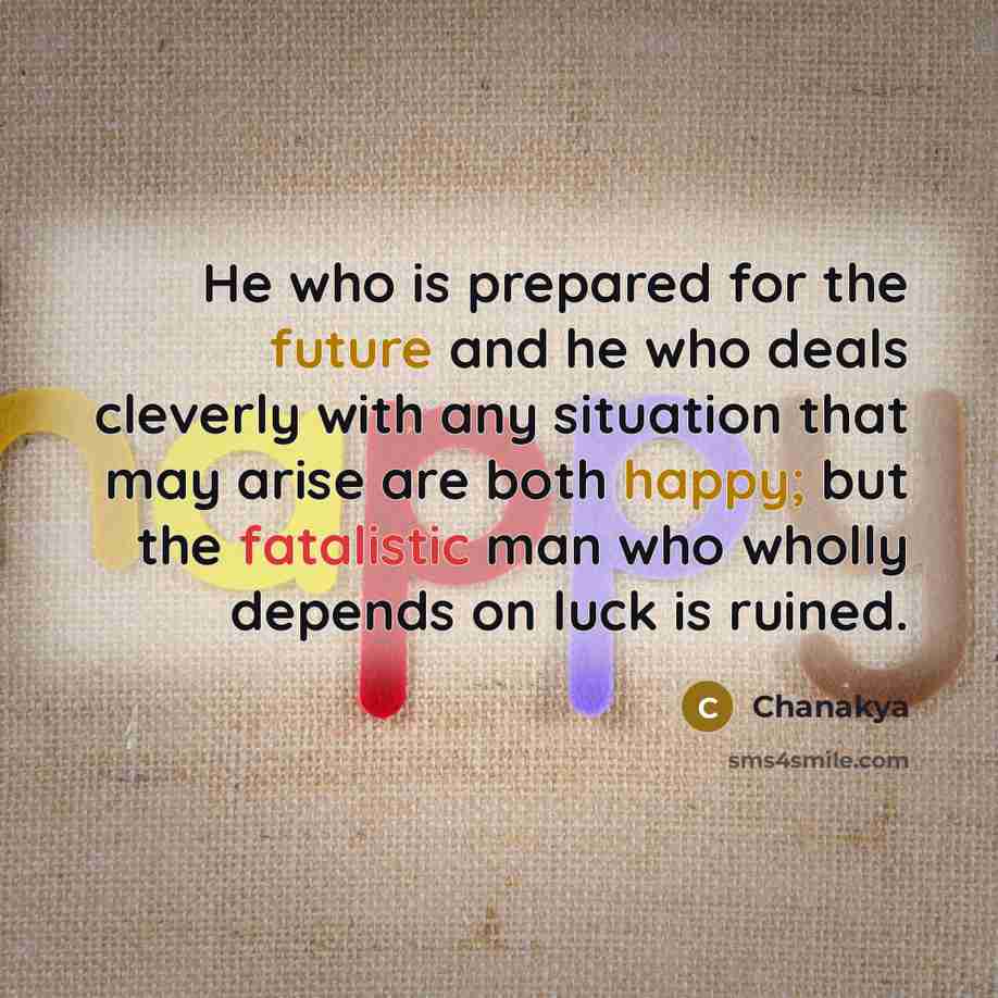 “He who is prepared for the future and he who deals cleverly with any situation that may arise are both happy; but the fatalistic man who wholly depends on luck is ruined.” quote by Chanakya