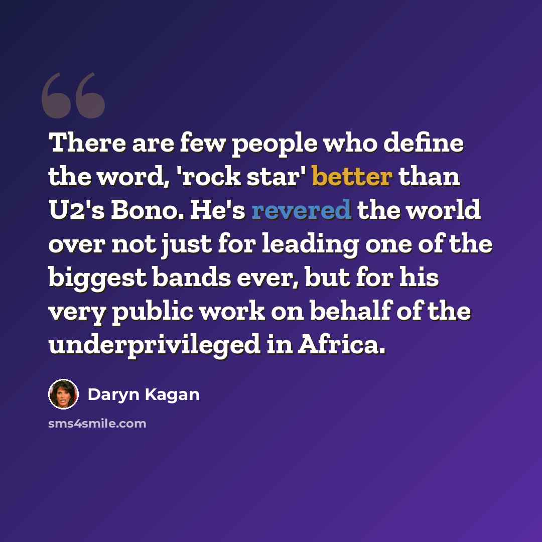 “There are few people who define the word, 'rock star' better than U2's Bono. He's revered the world over not just for leading one of the biggest bands ever, but for his very public work on behalf of the underprivileged in Africa.” quote by Daryn Kagan