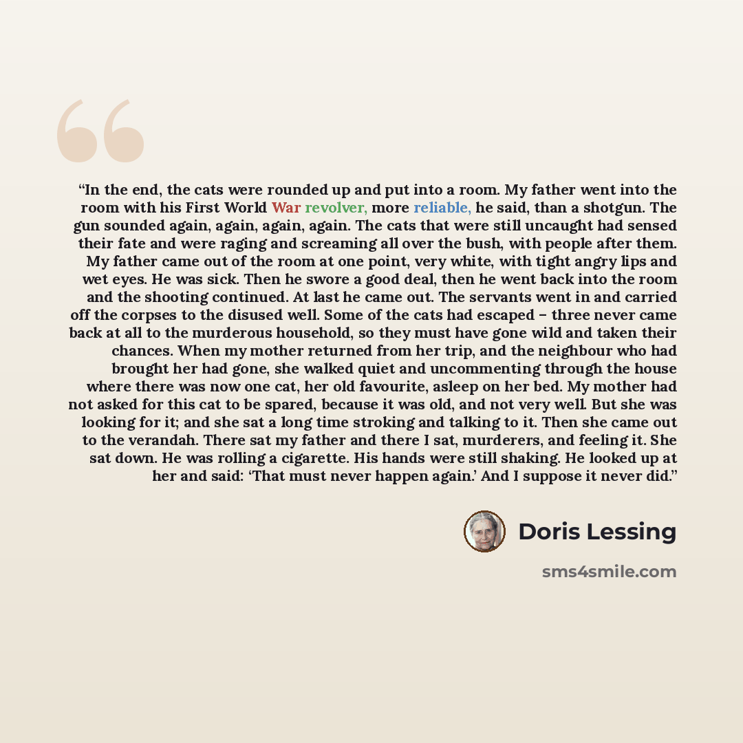 “In the end, the cats were rounded up and put into a room. My father went into the room with his First World War revolver, more reliable, he said, than a shotgun. The gun sounded again, again, again, again. The cats that were still uncaught had sensed their fate and were raging and screaming all…” quote by Doris Lessing