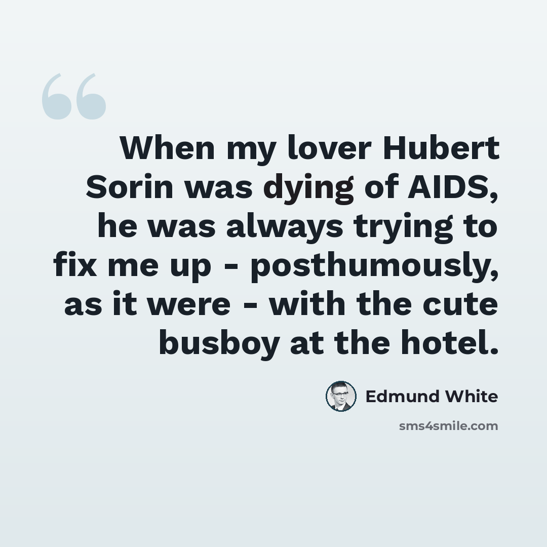 “When my lover Hubert Sorin was dying of AIDS, he was always trying to fix me up - posthumously, as it were - with the cute busboy at the hotel.” quote by Edmund White