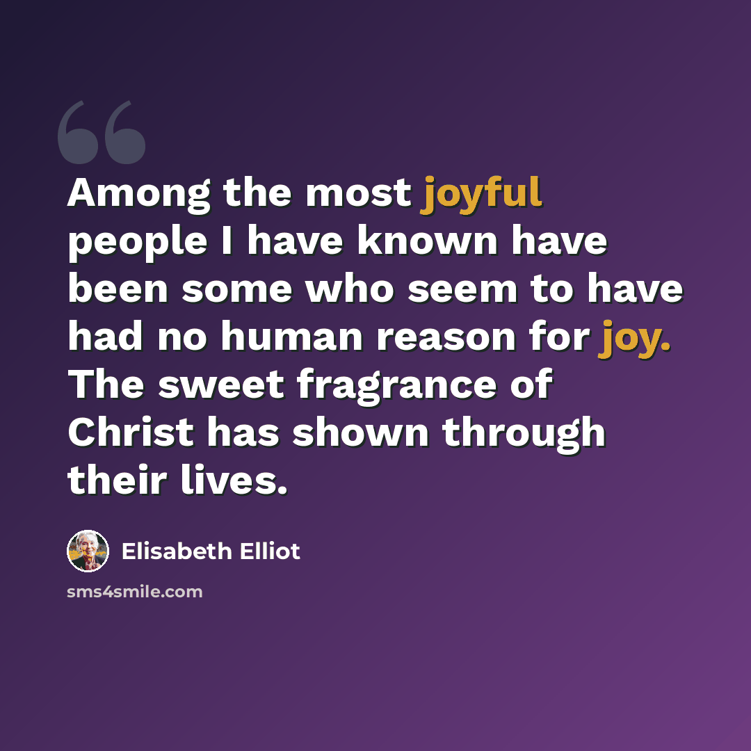 “Among the most joyful people I have known have been some who seem to have had no human reason for joy. The sweet fragrance of Christ has shown through their lives.” quote by Elisabeth Elliot