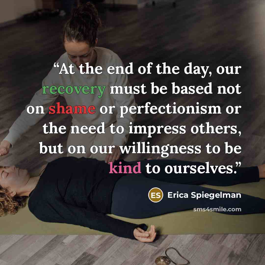 “At the end of the day, our recovery must be based not on shame or perfectionism or the need to impress others, but on our willingness to be kind to ourselves.” quote by Erica Spiegelman
