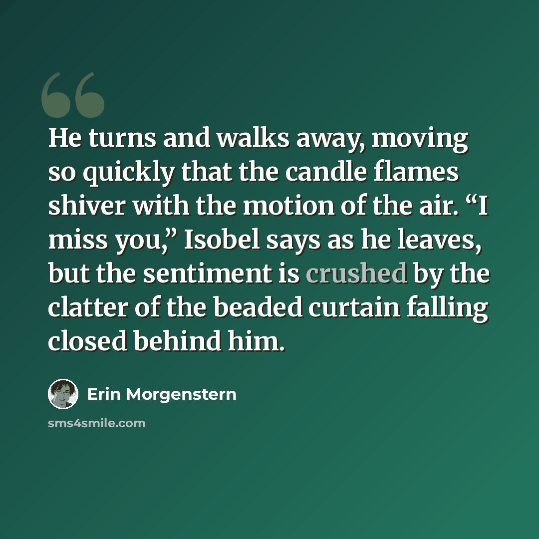 “He turns and walks away, moving so quickly that the candle flames shiver with the motion of the air. “I miss you,” Isobel says as he leaves, but the sentiment is crushed by the clatter of the beaded curtain falling closed behind him.” quote by Erin Morgenstern