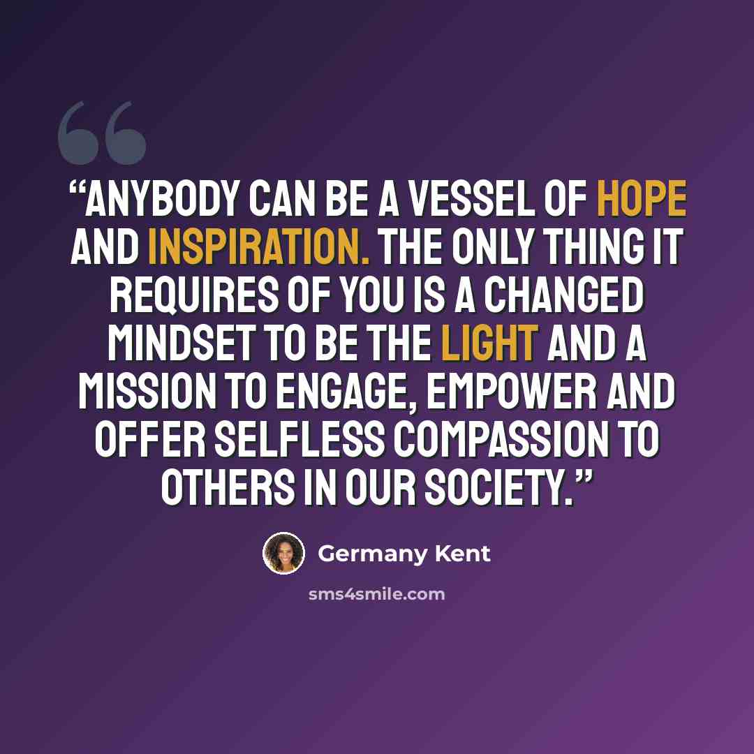 “Anybody can be a vessel of hope and inspiration. The only thing it requires of you is a changed mindset to be the light and a mission to engage, empower and offer selfless compassion to others in our society.” quote by Germany Kent
