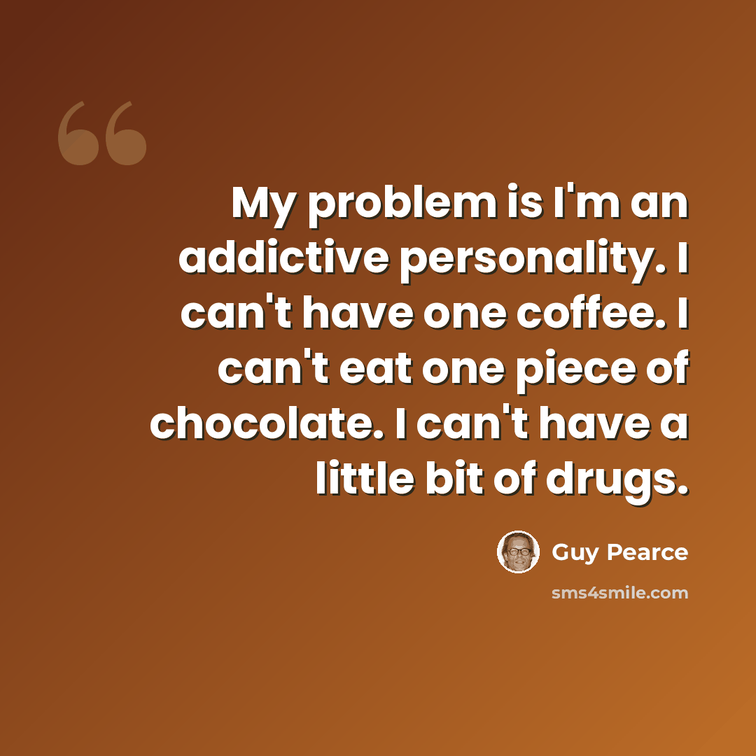 “My problem is I'm an addictive personality. I can't have one coffee. I can't eat one piece of chocolate. I can't have a little bit of drugs.” quote by Guy Pearce