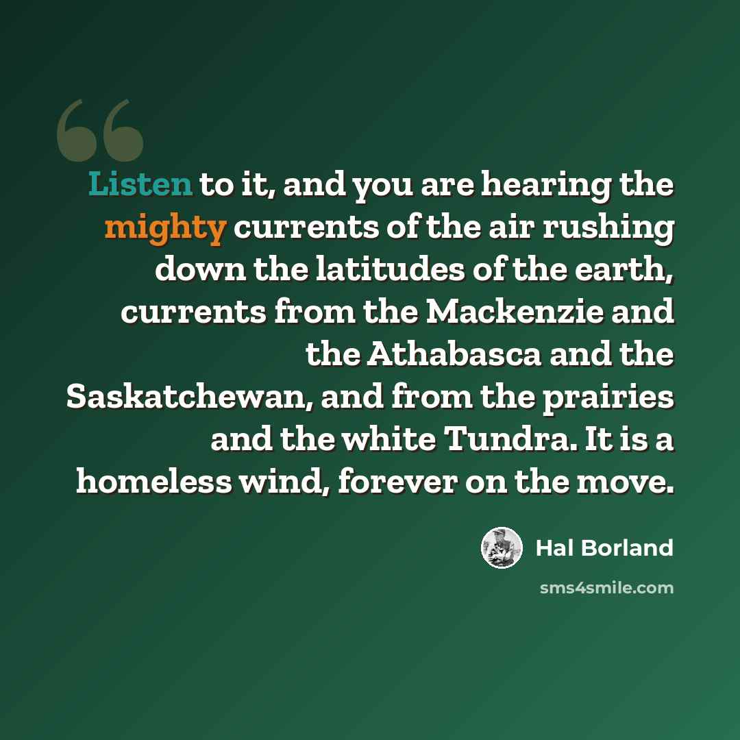 “Listen to it, and you are hearing the mighty currents of the air rushing down the latitudes of the earth, currents from the Mackenzie and the Athabasca and the Saskatchewan, and from the prairies and the white Tundra. It is a homeless wind, forever on the move.” quote by Hal Borland