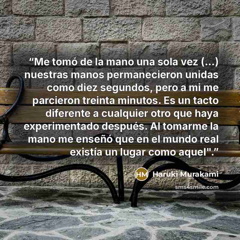 “Me tomó de la mano una sola vez (...) nuestras manos permanecieron unidas como diez segundos, pero a mi me parcieron treinta minutos. Es un tacto diferente a cualquier otro que haya experimentado después. Al tomarme la mano me enseñó que en el mundo real existía un lugar como aquel".” quote by Haruki Murakami