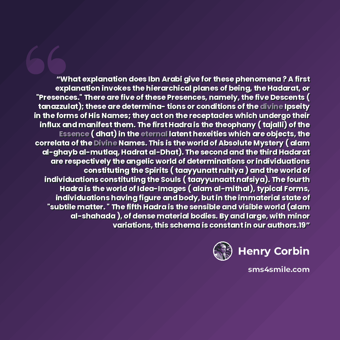 “What explanation does Ibn Arabi give for these phenomena ? A first explanation invokes the hierarchical planes of being, the Hadarat, or "Presences." There are five of these Presences, namely, the five Descents ( tanazzulat); these are determina- tions or conditions of the divine Ipseity in the…” quote by Henry Corbin