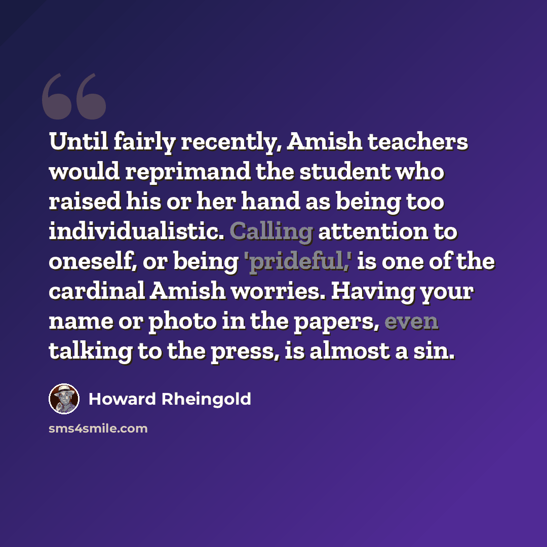 “Until fairly recently, Amish teachers would reprimand the student who raised his or her hand as being too individualistic. Calling attention to oneself, or being 'prideful,' is one of the cardinal Amish worries. Having your name or photo in the papers, even talking to the press, is almost a sin.” quote by Howard Rheingold