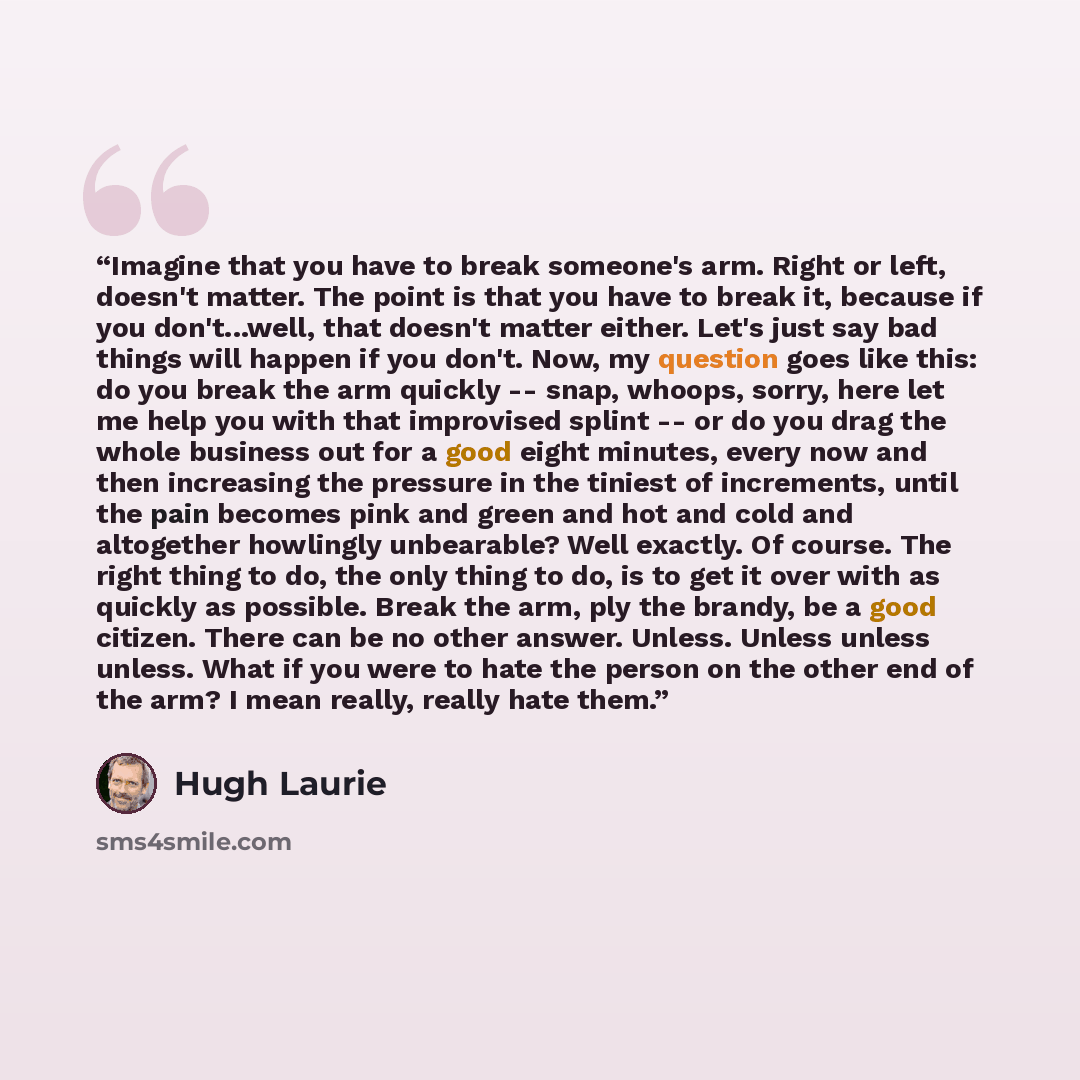 “Imagine that you have to break someone's arm. Right or left, doesn't matter. The point is that you have to break it, because if you don't...well, that doesn't matter either. Let's just say bad things will happen if you don't. Now, my question goes like this: do you break the arm quickly -- snap…” quote by Hugh Laurie