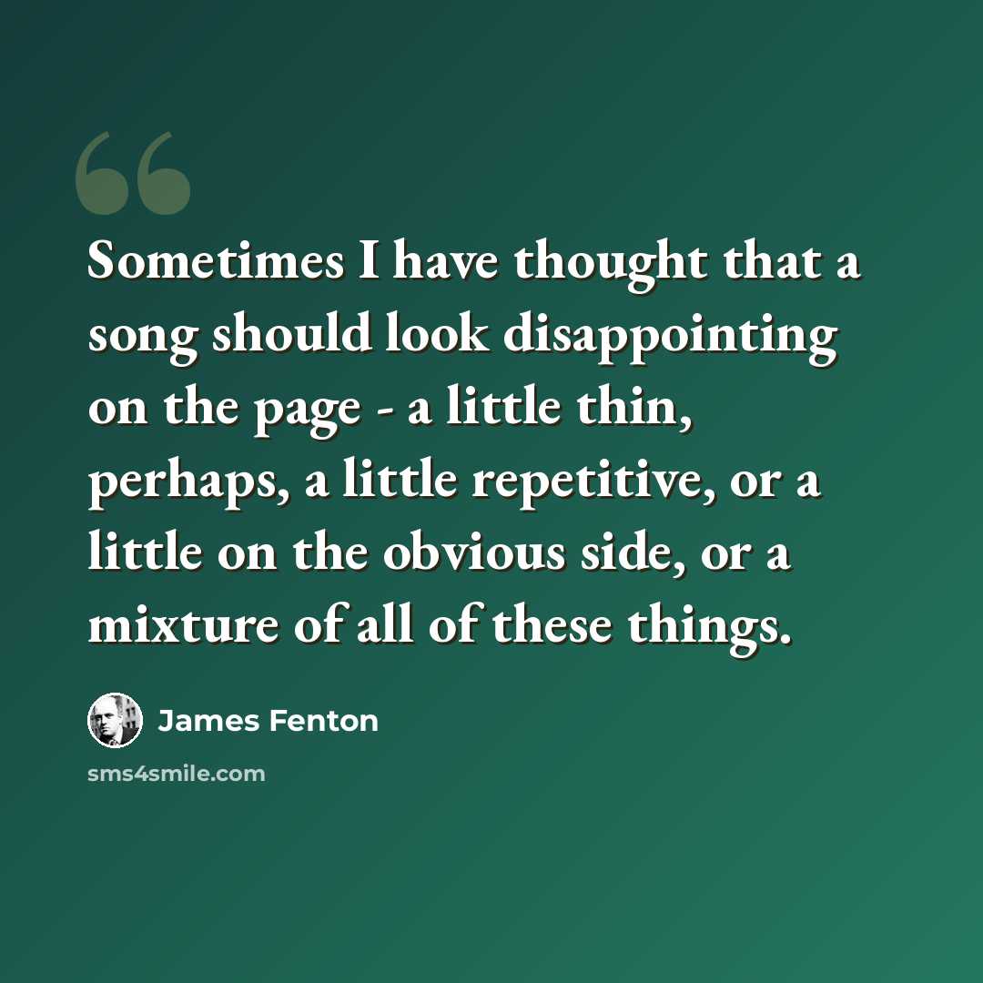 “Sometimes I have thought that a song should look disappointing on the page - a little thin, perhaps, a little repetitive, or a little on the obvious side, or a mixture of all of these things.” quote by James Fenton
