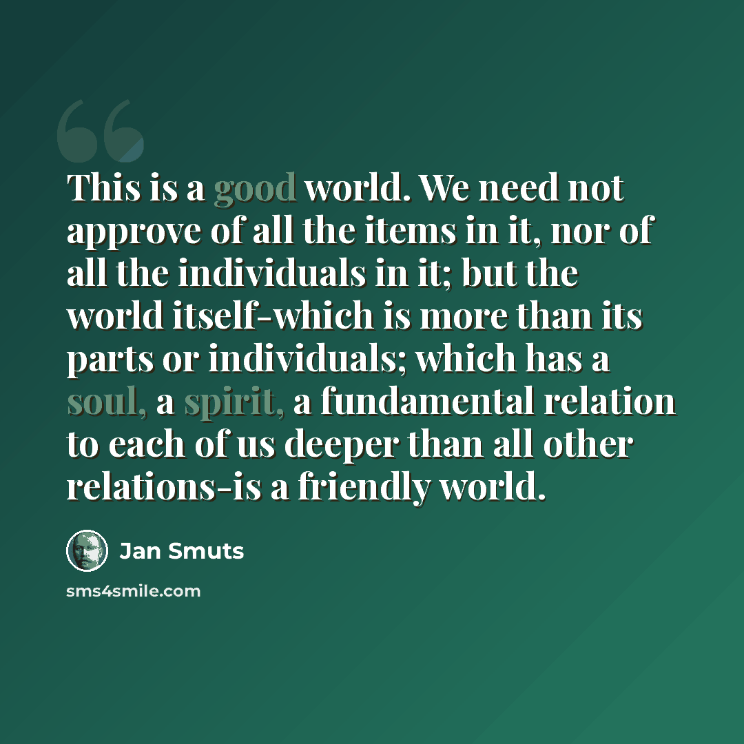 “This is a good world. We need not approve of all the items in it, nor of all the individuals in it; but the world itself-which is more than its parts or individuals; which has a soul, a spirit, a fundamental relation to each of us deeper than all other relations-is a friendly world.” quote by Jan Smuts
