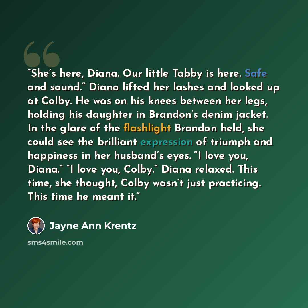 “She’s here, Diana. Our little Tabby is here. Safe and sound.“ Diana lifted her lashes and looked up at Colby. He was on his knees between her legs, holding his daughter in Brandon’s denim jacket. In the glare of the flashlight Brandon held, she could see the brilliant expression of triumph and…” quote by Jayne Ann Krentz