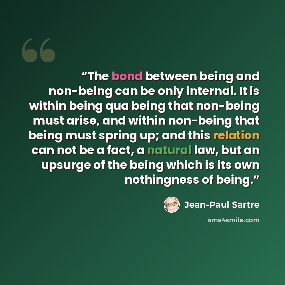 “The bond between being and non-being can be only internal. It is within being qua being that non-being must arise, and within non-being that being must spring up; and this relation can not be a fact, a natural law, but an upsurge of the being which is its own nothingness of being.” quote by Jean-Paul Sartre