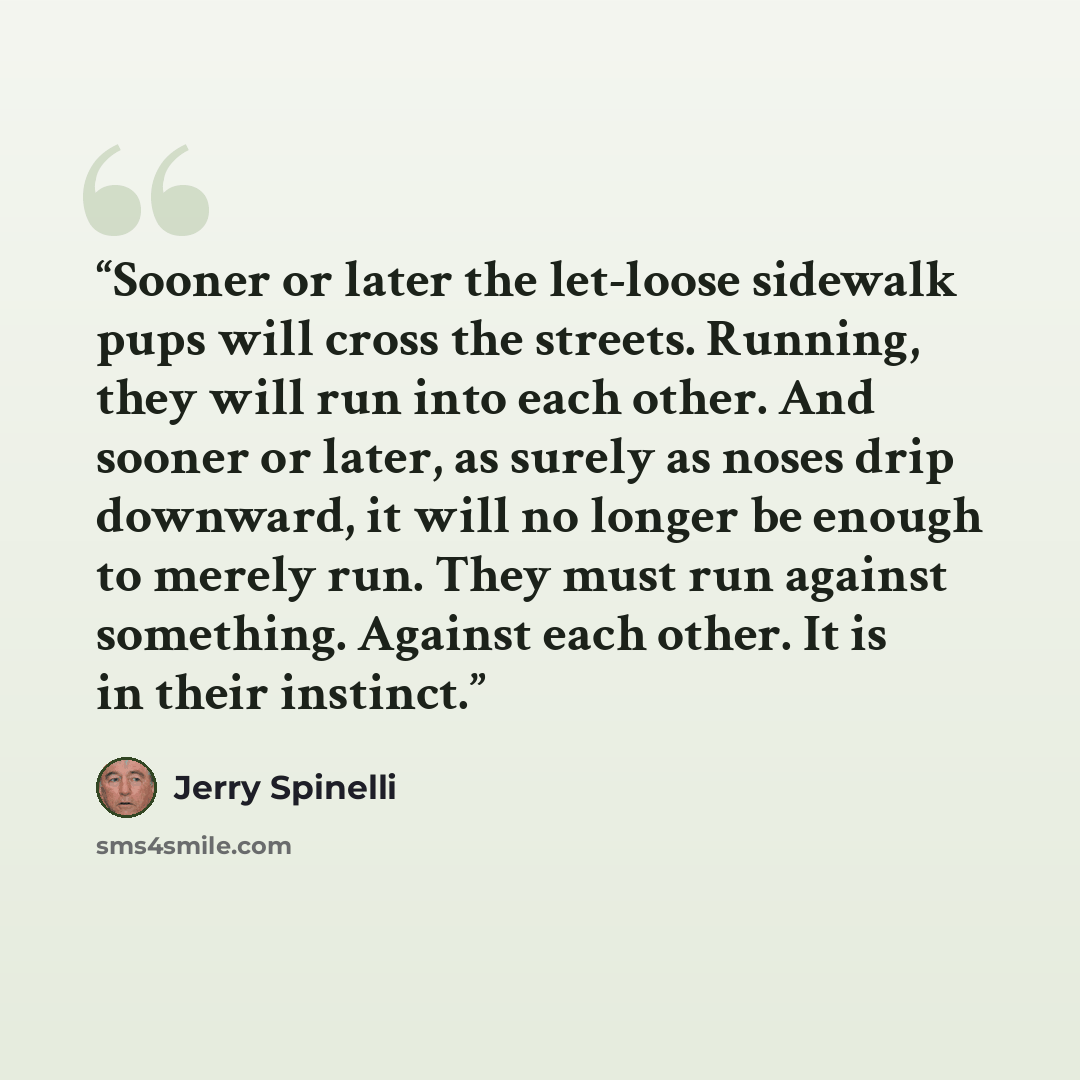 “Sooner or later the let-loose sidewalk pups will cross the streets. Running, they will run into each other. And sooner or later, as surely as noses drip downward, it will no longer be enough to merely run. They must run against something. Against each other. It is in their instinct.” quote by Jerry Spinelli