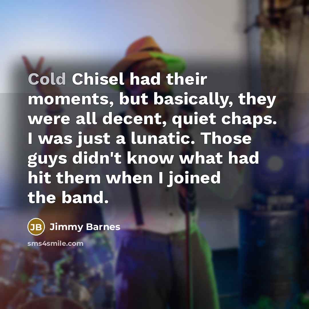 “Cold Chisel had their moments, but basically, they were all decent, quiet chaps. I was just a lunatic. Those guys didn't know what had hit them when I joined the band.” quote by Jimmy Barnes