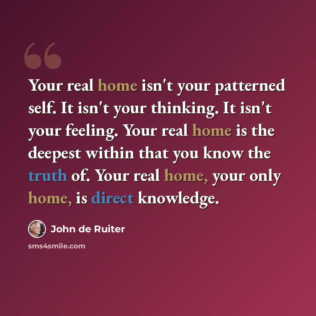 “Your real home isn't your patterned self. It isn't your thinking. It isn't your feeling. Your real home is the deepest within that you know the truth of. Your real home, your only home, is direct knowledge.” quote by John de Ruiter