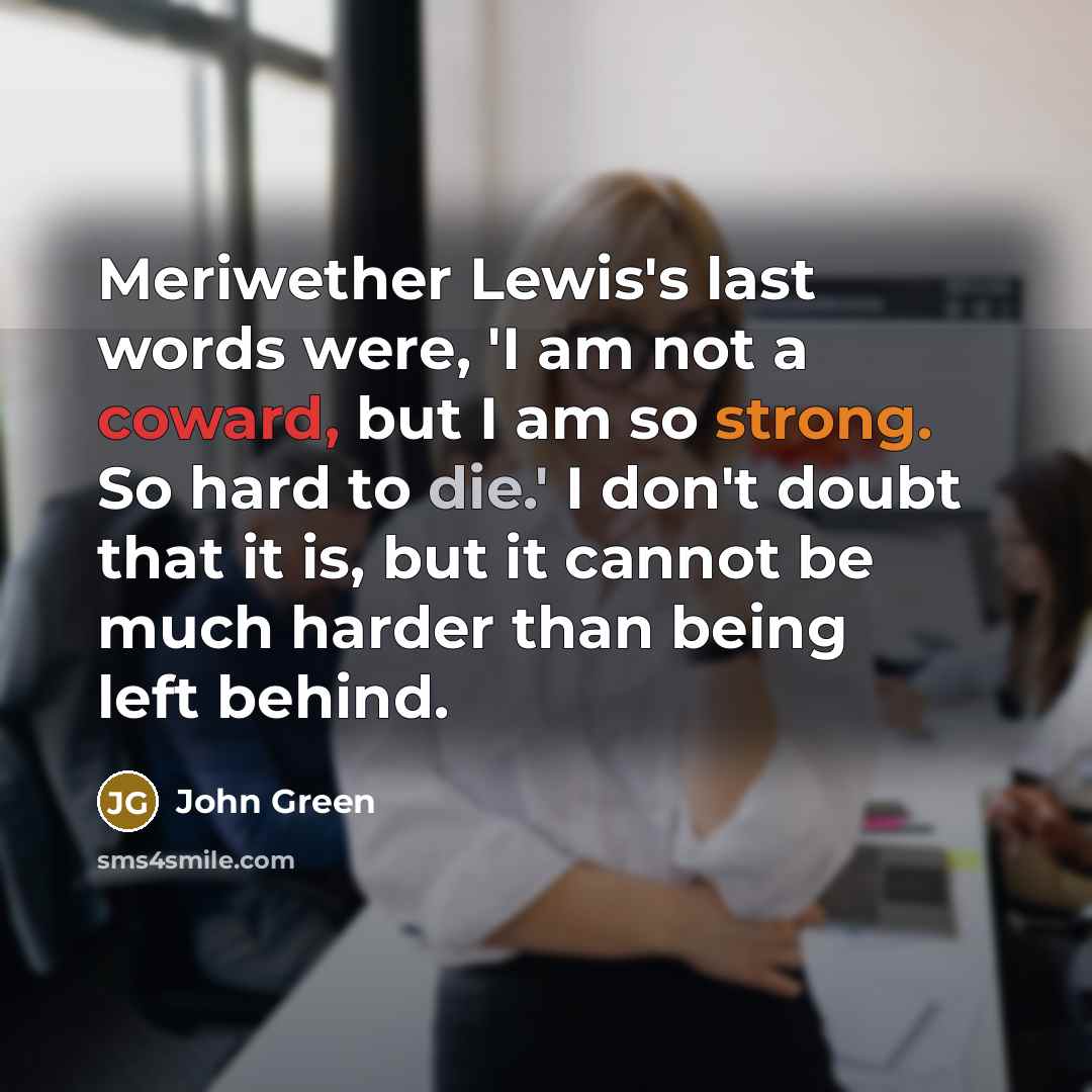 “Meriwether Lewis's last words were, 'I am not a coward, but I am so strong. So hard to die.' I don't doubt that it is, but it cannot be much harder than being left behind.” quote by John Green