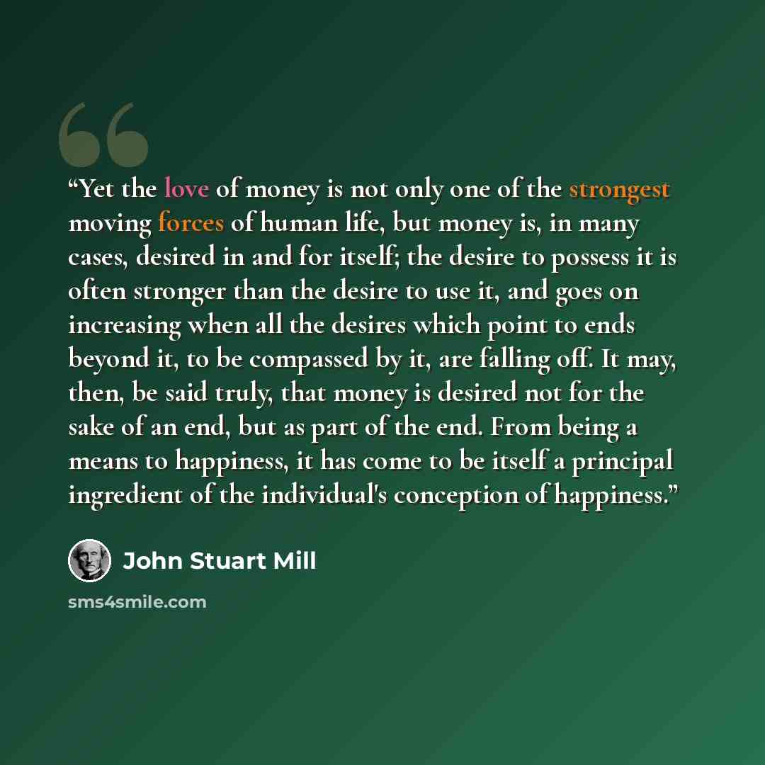 “Yet the love of money is not only one of the strongest moving forces of human life, but money is, in many cases, desired in and for itself; the desire to possess it is often stronger than the desire to use it, and goes on increasing when all the desires which point to ends beyond it, to be…” quote by John Stuart Mill