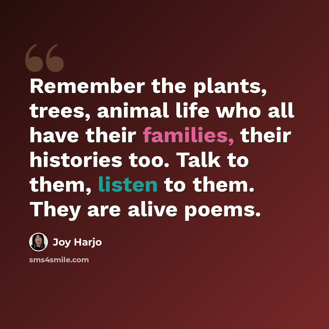 “Remember the plants, trees, animal life who all have their families, their histories too. Talk to them, listen to them. They are alive poems.” quote by Joy Harjo