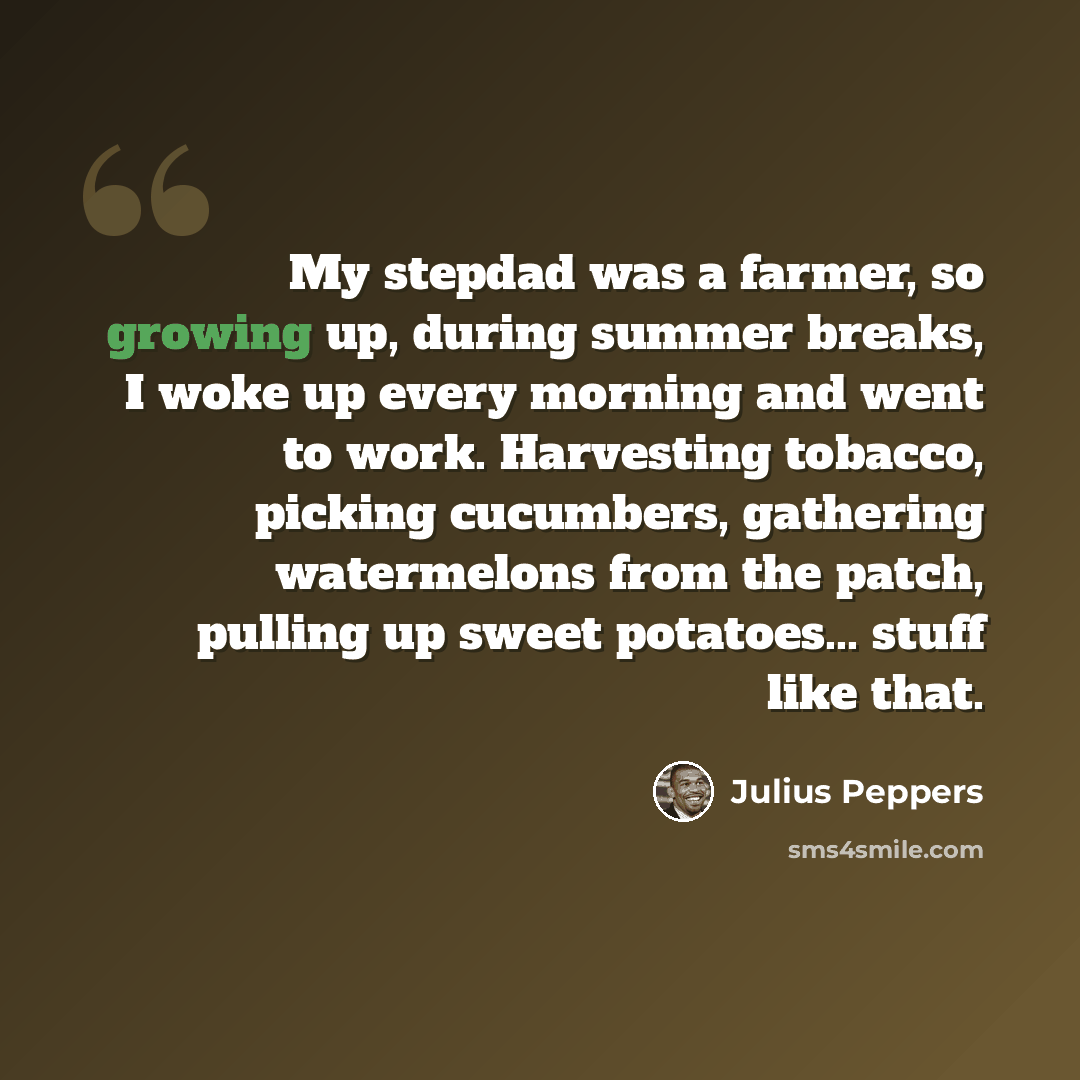 “My stepdad was a farmer, so growing up, during summer breaks, I woke up every morning and went to work. Harvesting tobacco, picking cucumbers, gathering watermelons from the patch, pulling up sweet potatoes... stuff like that.” quote by Julius Peppers