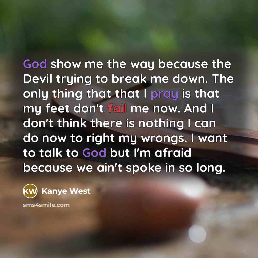 “God show me the way because the Devil trying to break me down. The only thing that that I pray is that my feet don't fail me now. And I don't think there is nothing I can do now to right my wrongs. I want to talk to God but I'm afraid because we ain't spoke in so long.” quote by Kanye West