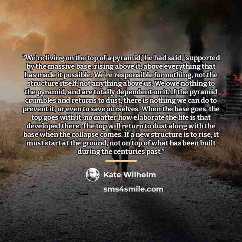 “We're living on the top of a pyramid,' he had said, 'supported by the massive base, rising above it, above everything that has made it possible. We're responsible for nothing, not the structure itself, not anything above us. We owe nothing to the pyramid, and are totally dependent on it. If the…” quote by Kate Wilhelm