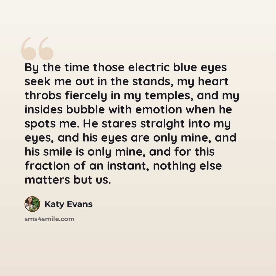 “By the time those electric blue eyes seek me out in the stands, my heart throbs fiercely in my temples, and my insides bubble with emotion when he spots me. He stares straight into my eyes, and his eyes are only mine, and his smile is only mine, and for this fraction of an instant, nothing else…” quote by Katy Evans