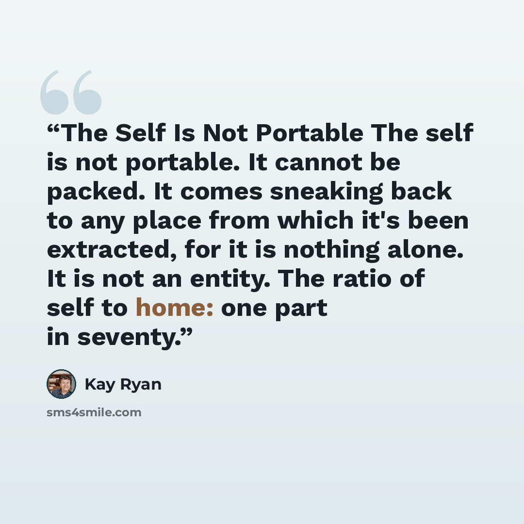 “The Self Is Not Portable The self is not portable. It cannot be packed. It comes sneaking back to any place from which it's been extracted, for it is nothing alone. It is not an entity. The ratio of self to home: one part in seventy.” quote by Kay Ryan