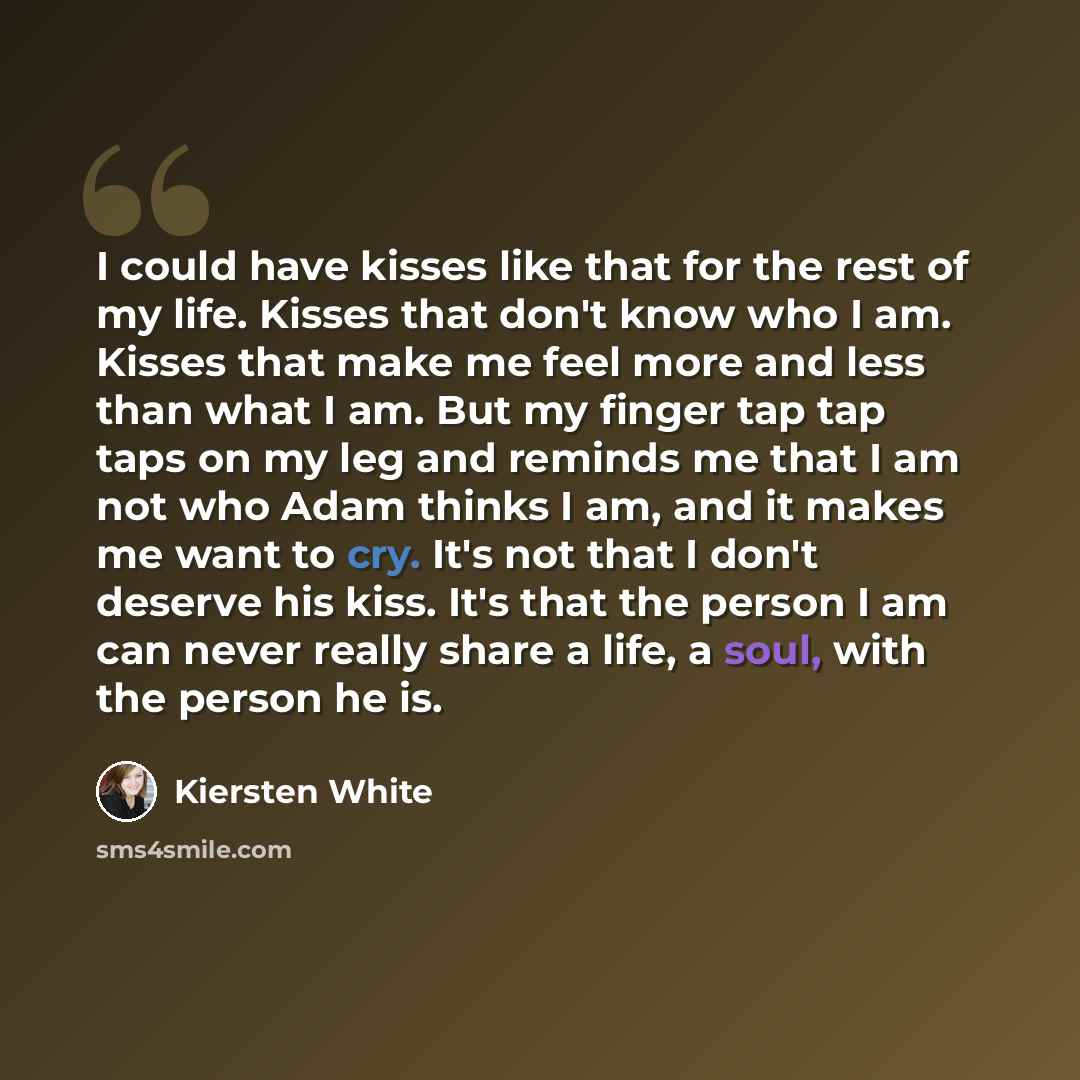 “I could have kisses like that for the rest of my life. Kisses that don't know who I am. Kisses that make me feel more and less than what I am. But my finger tap tap taps on my leg and reminds me that I am not who Adam thinks I am, and it makes me want to cry. It's not that I don't deserve his…” quote by Kiersten White