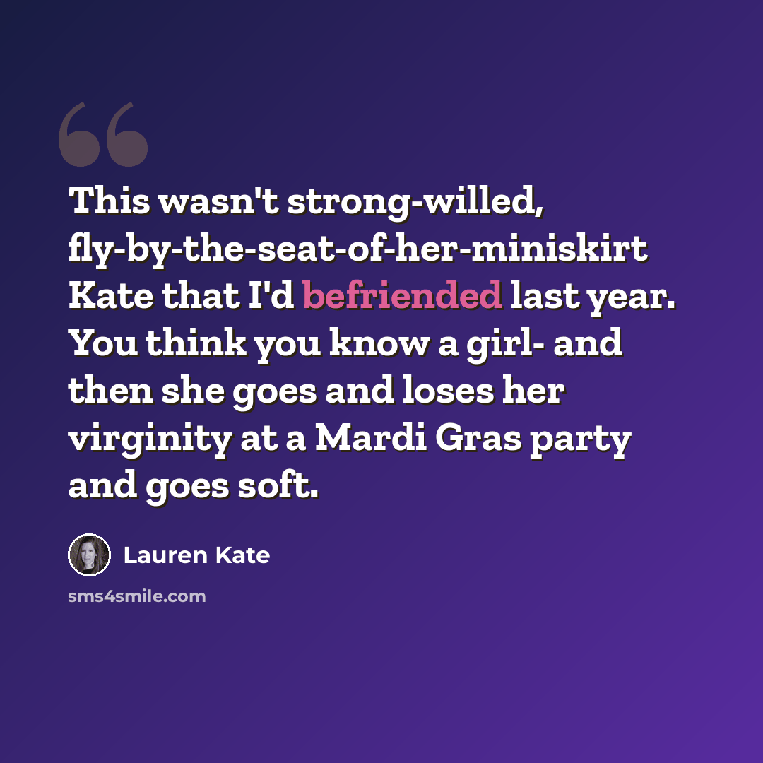“This wasn't strong-willed, fly-by-the-seat-of-her-miniskirt Kate that I'd befriended last year. You think you know a girl- and then she goes and loses her virginity at a Mardi Gras party and goes soft.” quote by Lauren Kate