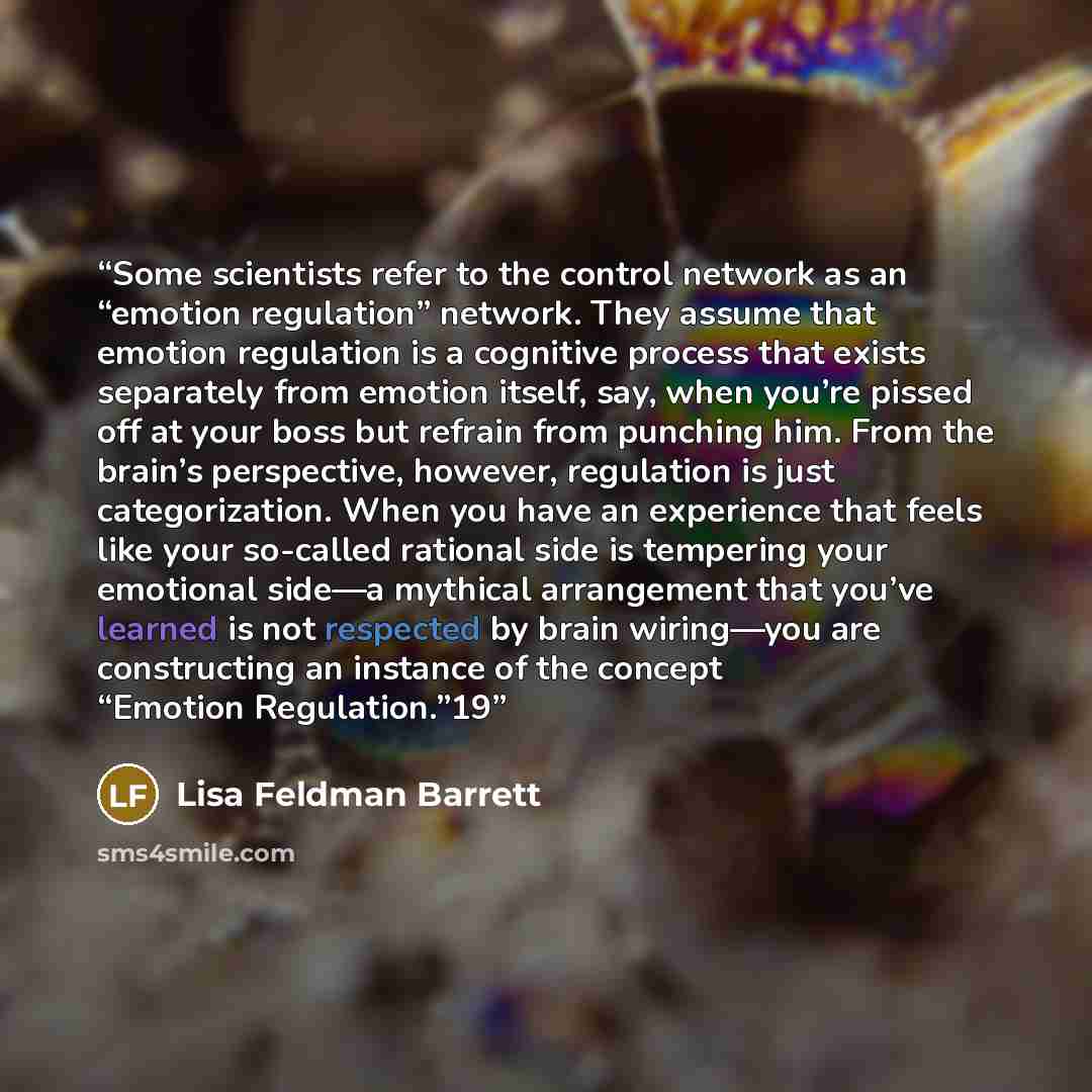 “Some scientists refer to the control network as an “emotion regulation” network. They assume that emotion regulation is a cognitive process that exists separately from emotion itself, say, when you’re pissed off at your boss but refrain from punching him. From the brain’s perspective, however…” quote by Lisa Feldman Barrett