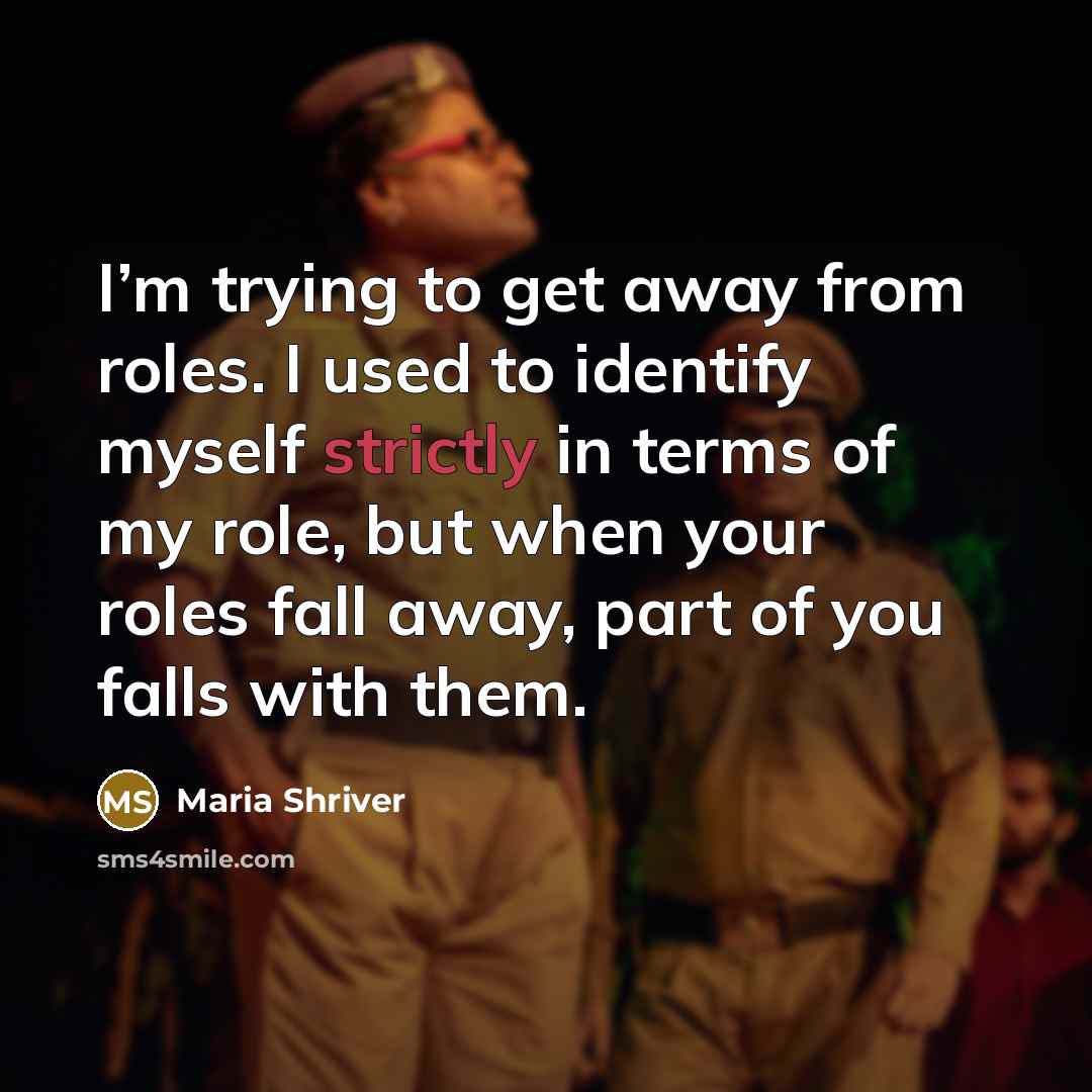 “I’m trying to get away from roles. I used to identify myself strictly in terms of my role, but when your roles fall away, part of you falls with them.” quote by Maria Shriver