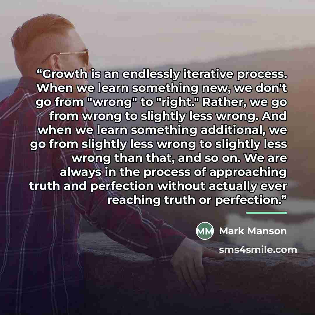 “Growth is an endlessly iterative process. When we learn something new, we don't go from "wrong" to "right." Rather, we go from wrong to slightly less wrong. And when we learn something additional, we go from slightly less wrong to slightly less wrong than that, and so on. We are always in the…” quote by Mark Manson