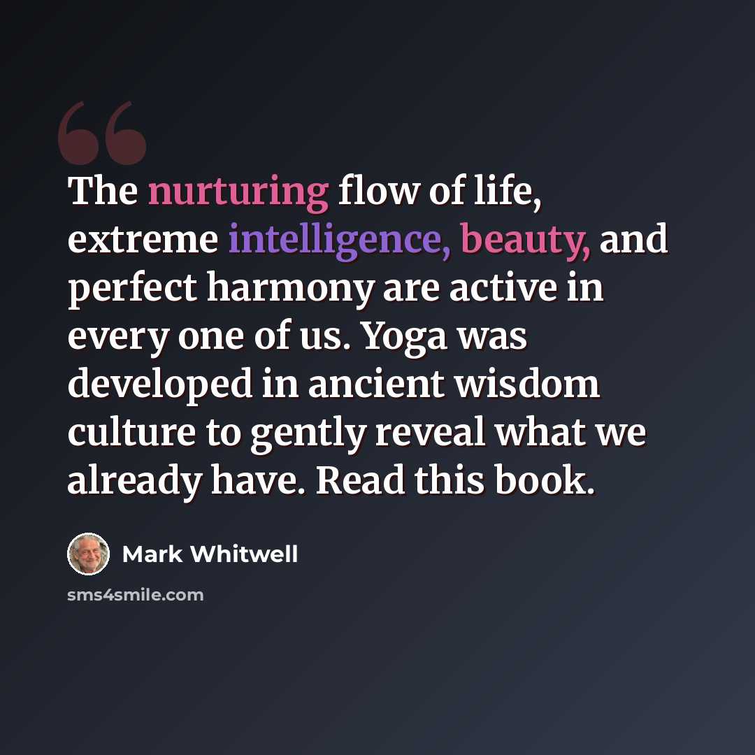 “The nurturing flow of life, extreme intelligence, beauty, and perfect harmony are active in every one of us. Yoga was developed in ancient wisdom culture to gently reveal what we already have. Read this book.” quote by Mark Whitwell