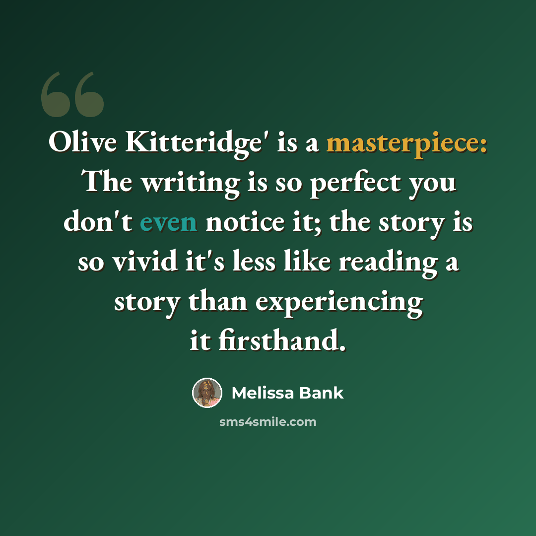 “Olive Kitteridge' is a masterpiece: The writing is so perfect you don't even notice it; the story is so vivid it's less like reading a story than experiencing it firsthand.” quote by Melissa Bank