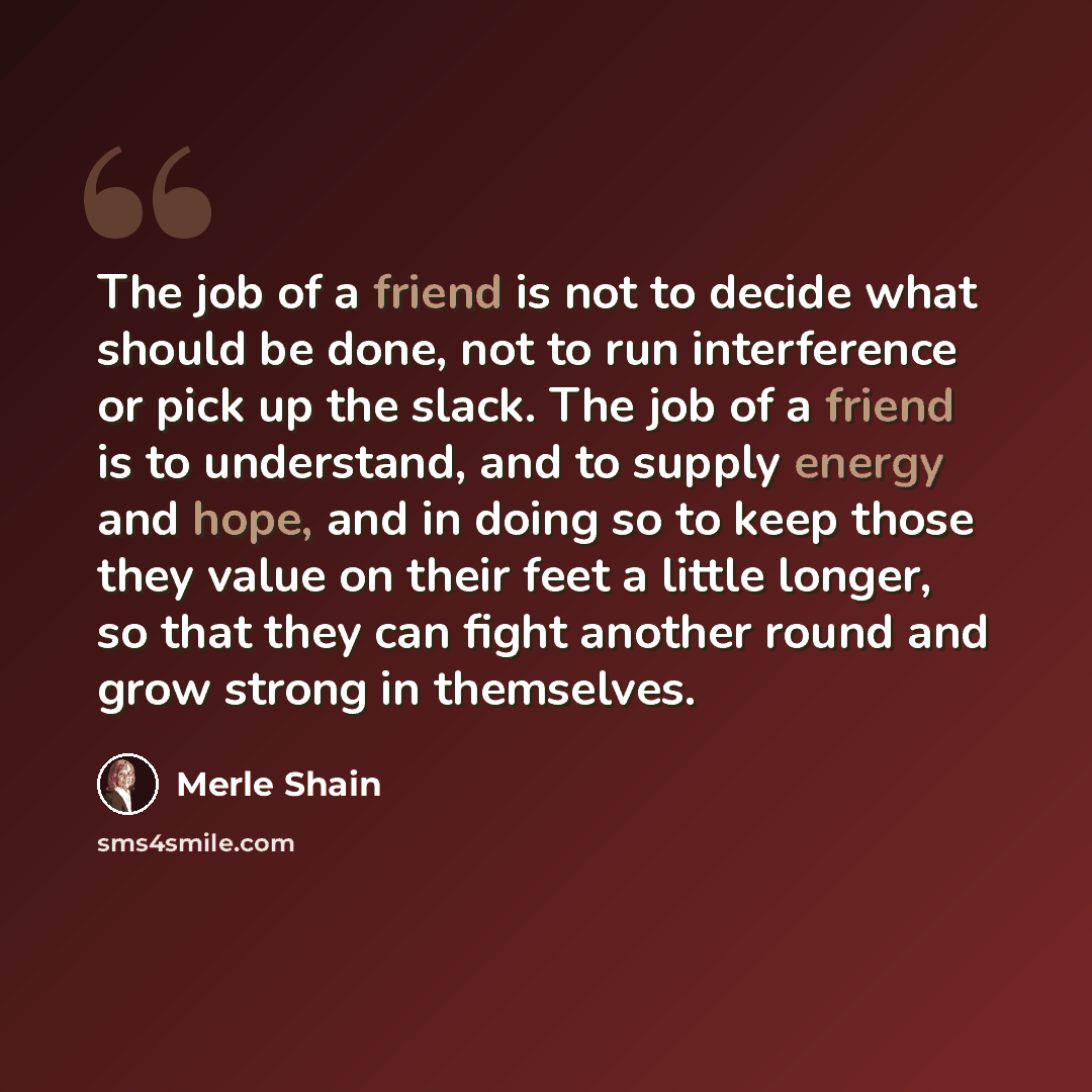 “The job of a friend is not to decide what should be done, not to run interference or pick up the slack. The job of a friend is to understand, and to supply energy and hope, and in doing so to keep those they value on their feet a little longer, so that they can fight another round and grow strong…” quote by Merle Shain