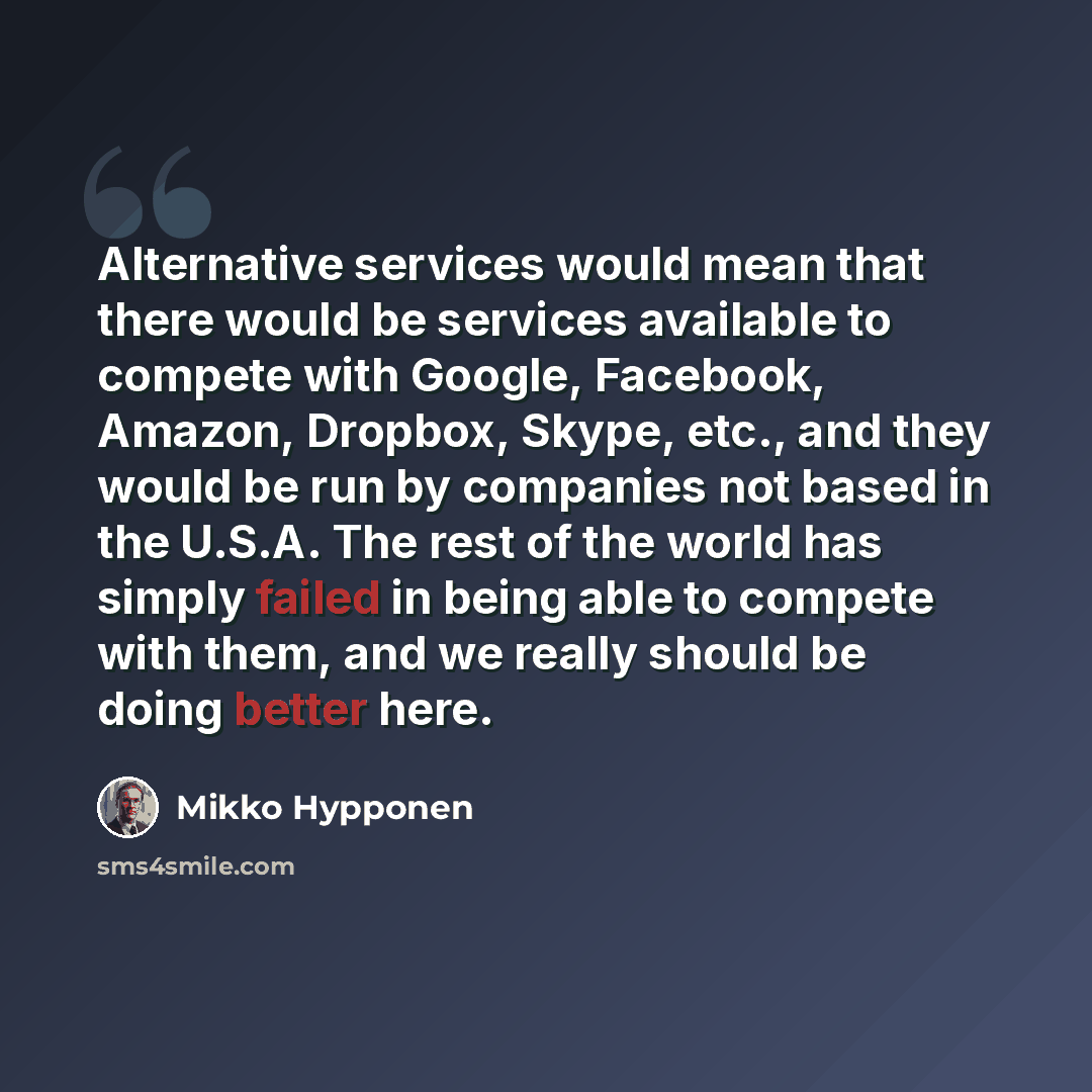 “Alternative services would mean that there would be services available to compete with Google, Facebook, Amazon, Dropbox, Skype, etc., and they would be run by companies not based in the U.S.A. The rest of the world has simply failed in being able to compete with them, and we really should be…” quote by Mikko Hypponen