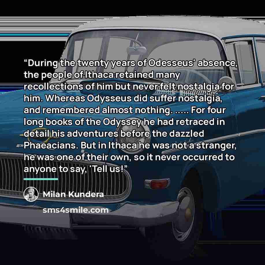 “During the twenty years of Odesseus' absence, the people of Ithaca retained many recollections of him but never felt nostalgia for him. Whereas Odysseus did suffer nostalgia, and remembered almost nothing. … For four long books of the Odyssey he had retraced in detail his adventures before the…” quote by Milan Kundera