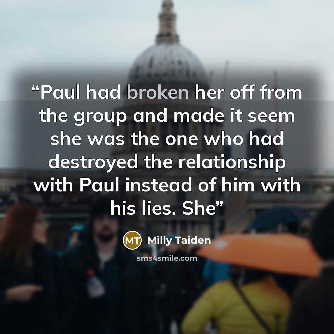 “Paul had broken her off from the group and made it seem she was the one who had destroyed the relationship with Paul instead of him with his lies. She” quote by Milly Taiden