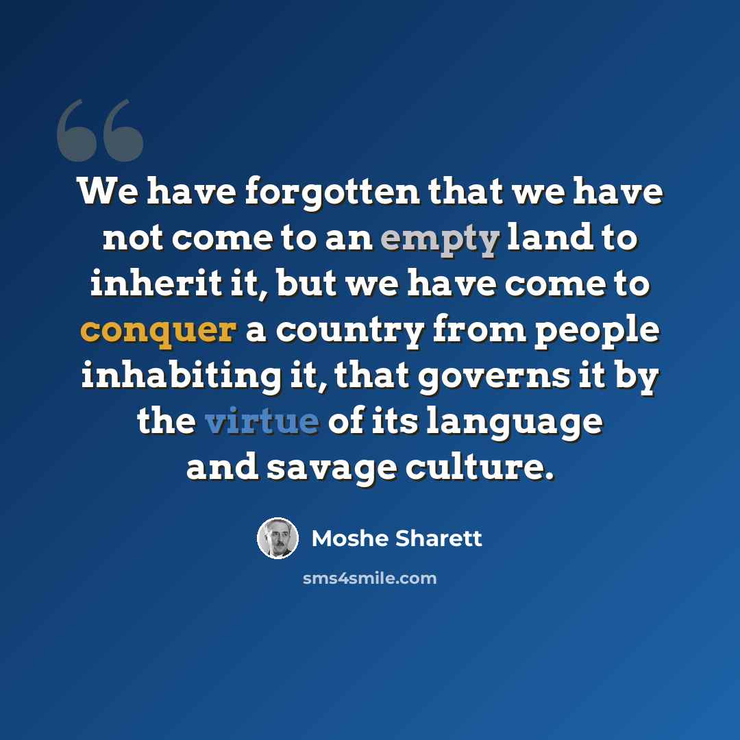 “We have forgotten that we have not come to an empty land to inherit it, but we have come to conquer a country from people inhabiting it, that governs it by the virtue of its language and savage culture.” quote by Moshe Sharett