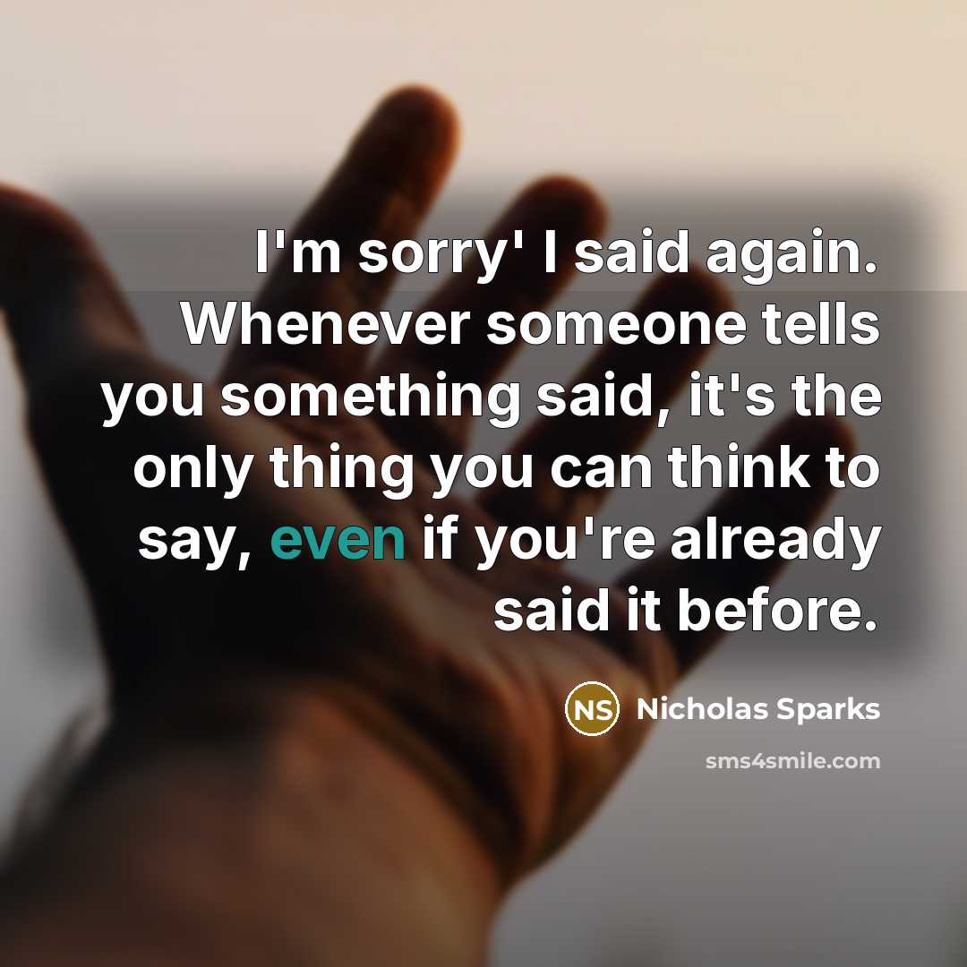 “I'm sorry' I said again. Whenever someone tells you something said, it's the only thing you can think to say, even if you're already said it before.” quote by Nicholas Sparks