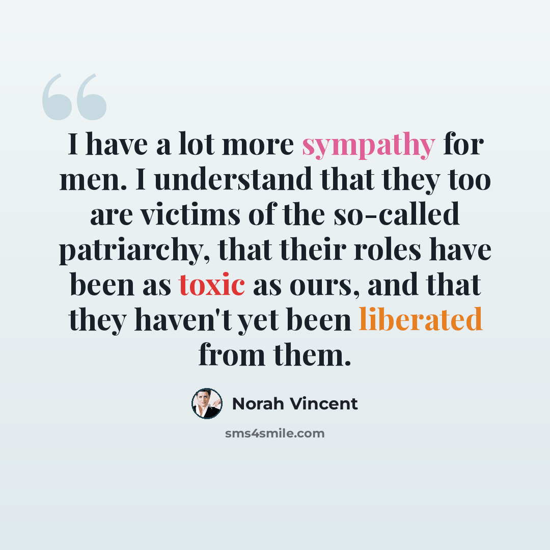 “I have a lot more sympathy for men. I understand that they too are victims of the so-called patriarchy, that their roles have been as toxic as ours, and that they haven't yet been liberated from them.” quote by Norah Vincent