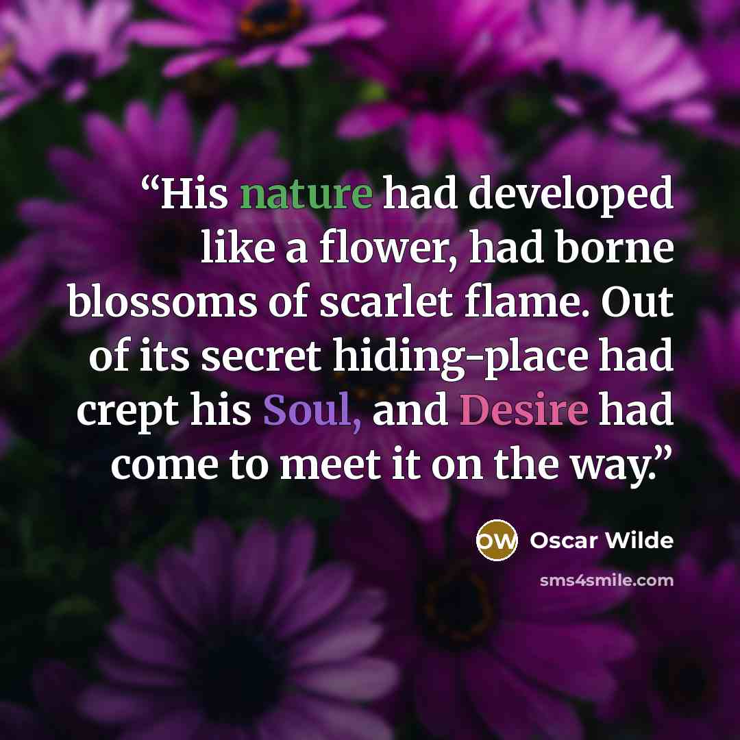 “His nature had developed like a flower, had borne blossoms of scarlet flame. Out of its secret hiding-place had crept his Soul, and Desire had come to meet it on the way.” quote by Oscar Wilde