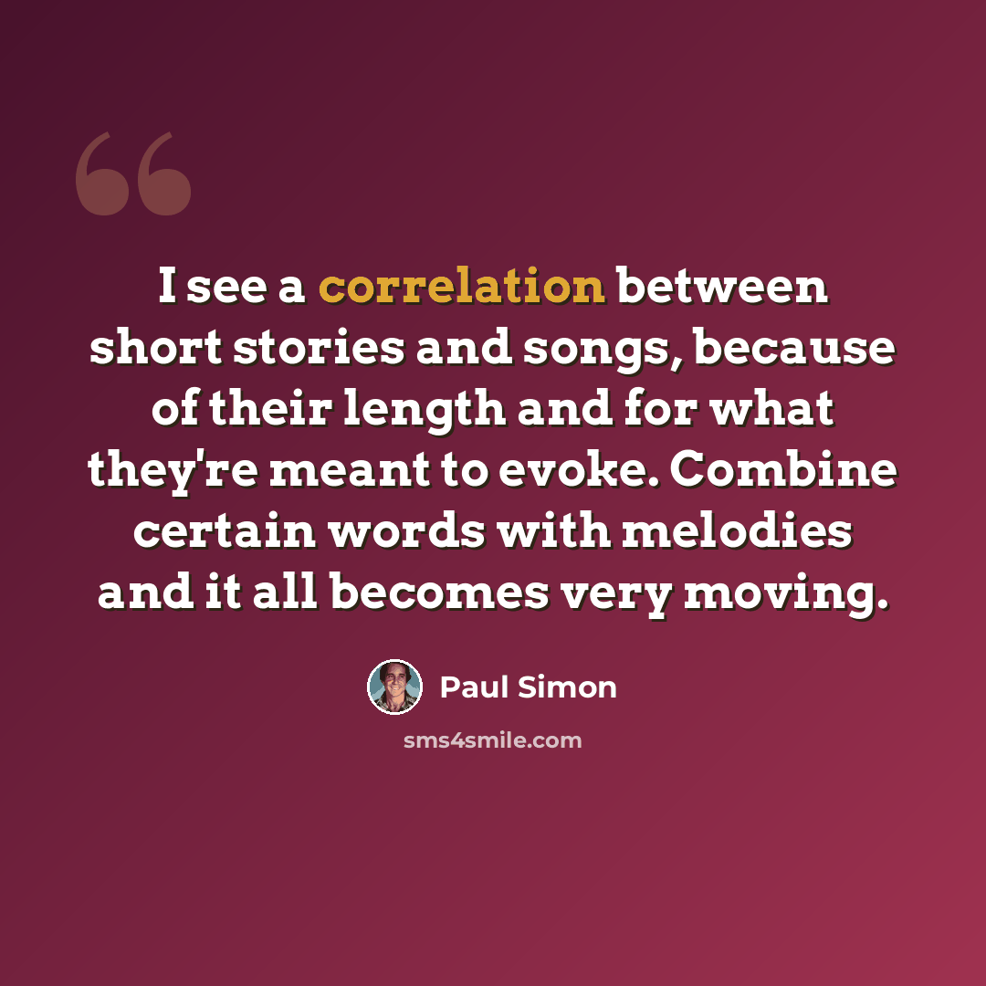 “I see a correlation between short stories and songs, because of their length and for what they're meant to evoke. Combine certain words with melodies and it all becomes very moving.” quote by Paul Simon