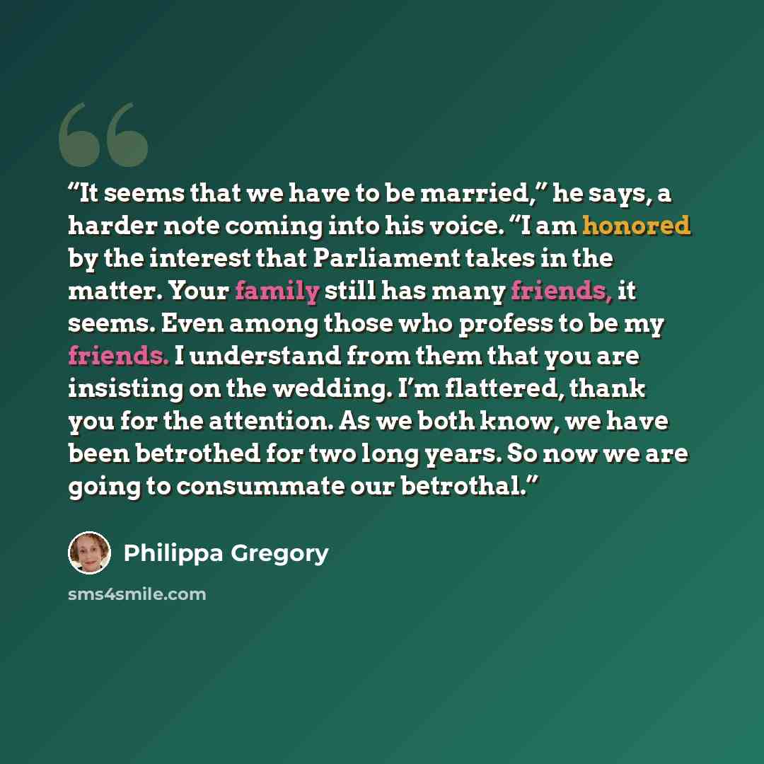 “It seems that we have to be married,” he says, a harder note coming into his voice. “I am honored by the interest that Parliament takes in the matter. Your family still has many friends, it seems. Even among those who profess to be my friends. I understand from them that you are insisting on the…” quote by Philippa Gregory