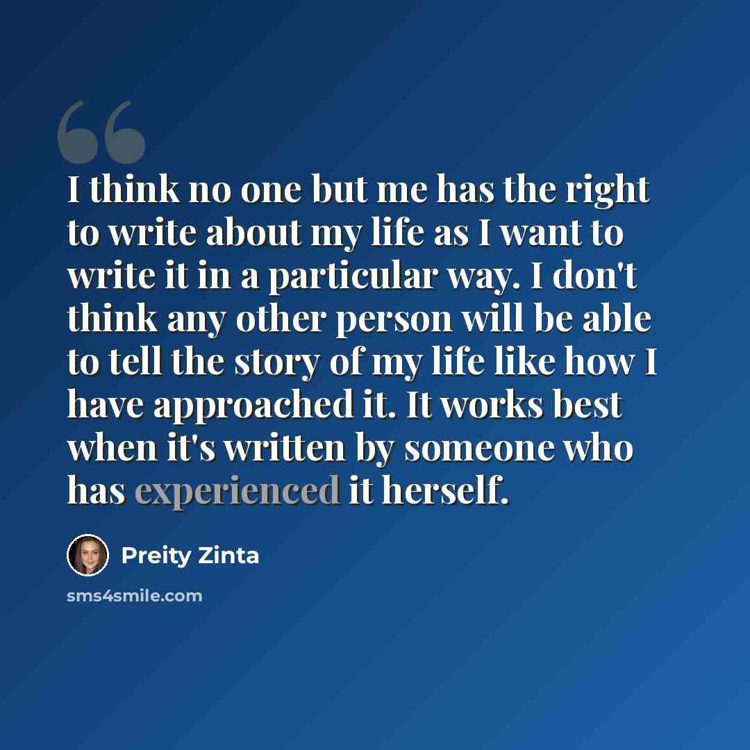 “I think no one but me has the right to write about my life as I want to write it in a particular way. I don't think any other person will be able to tell the story of my life like how I have approached it. It works best when it's written by someone who has experienced it herself.” quote by Preity Zinta