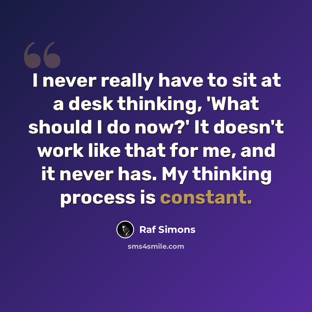 “I never really have to sit at a desk thinking, 'What should I do now?' It doesn't work like that for me, and it never has. My thinking process is constant.” quote by Raf Simons